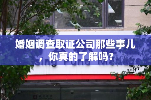 同安婚姻调查取证公司那些事儿，你真的了解吗？