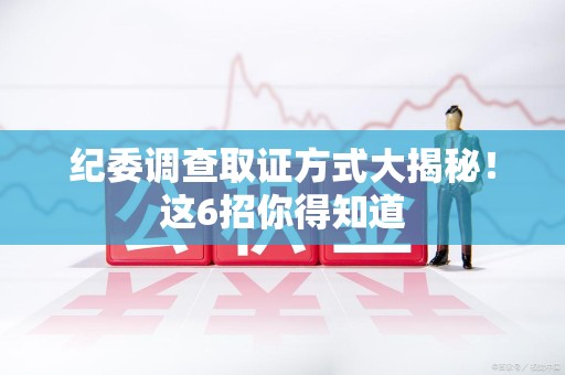 同安纪委调查取证方式大揭秘！这6招你得知道