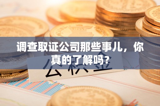 同安调查取证公司那些事儿，你真的了解吗？