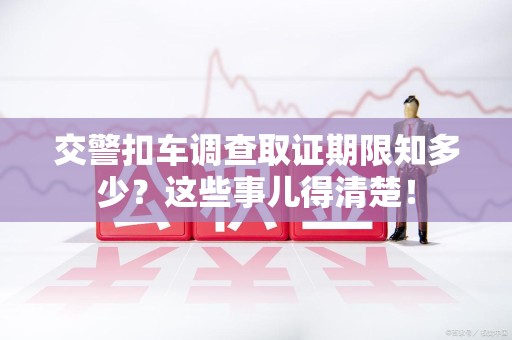 同安交警扣车调查取证期限知多少？这些事儿得清楚！