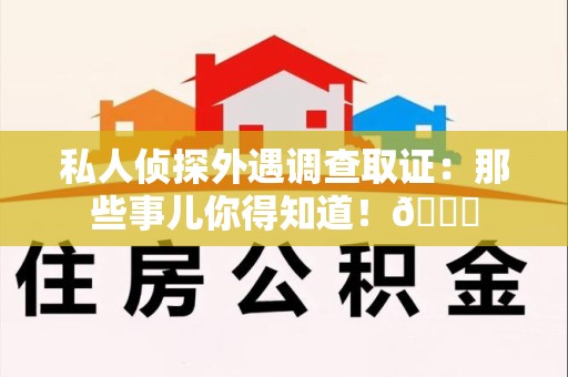 同安私人侦探外遇调查取证：那些事儿你得知道！😎