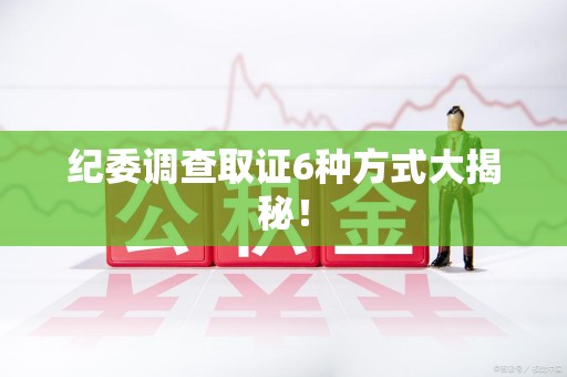同安纪委调查取证6种方式大揭秘! 同安纪委调查取证6种方式大揭秘!