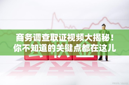 同安商务调查取证视频大揭秘！你不知道的关键点都在这儿
