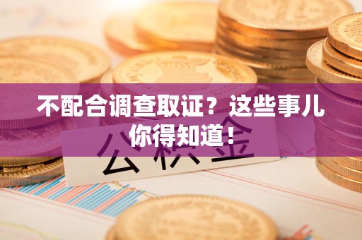 同安不配合调查取证？这些事儿你得知道！