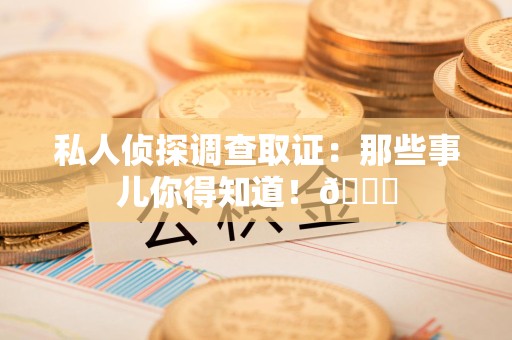 同安私人侦探调查取证：那些事儿你得知道！😎