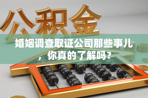 同安婚姻调查取证公司那些事儿，你真的了解吗？